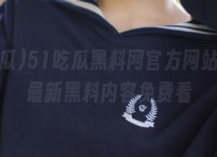 51吃瓜黑料网官方网站网址，最新黑料内容免费看