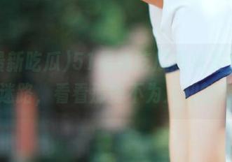 51最新吃瓜爆料发布，永不迷路，看看那些不为人知的内幕