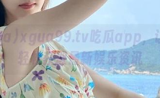 xgua99.tv吃瓜app，让男生轻松获取最新娱乐资讯