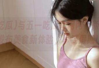 与五一吃瓜官网网页版一起，发布美食新体验，享受假期！