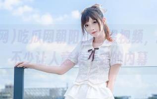 吃瓜网朝阳的热搜视频，揭示了不少让人意想不到的内幕