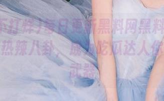 每日更新黑料网黑料不打烊，收藏热辣八卦，成为吃瓜达人你的秘密武器